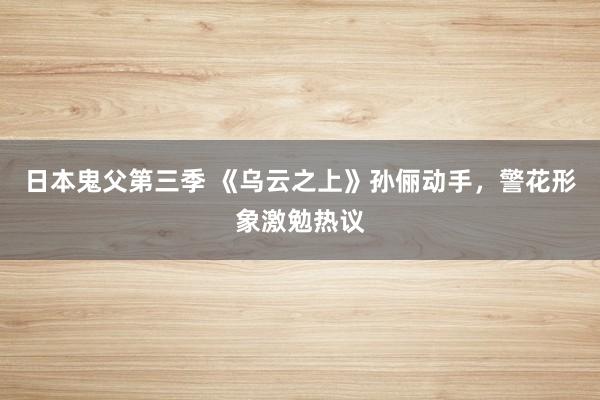日本鬼父第三季 《乌云之上》孙俪动手，警花形象激勉热议