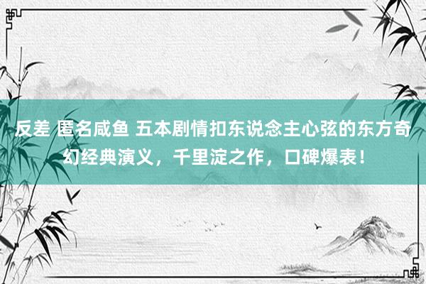 反差 匿名咸鱼 五本剧情扣东说念主心弦的东方奇幻经典演义，千里淀之作，口碑爆表！