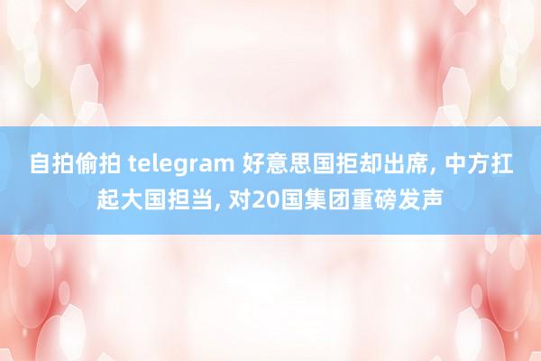 自拍偷拍 telegram 好意思国拒却出席， 中方扛起大国担当， 对20国集团重磅发声