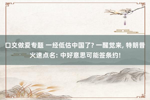 口交做爱专题 一经低估中国了? 一醒觉来， 特朗普火速点名: 中好意思可能签条约!