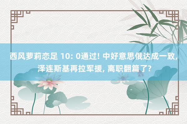 西风萝莉恋足 10: 0通过! 中好意思俄达成一致， 泽连斯基再拉军援， 离职翻篇了?