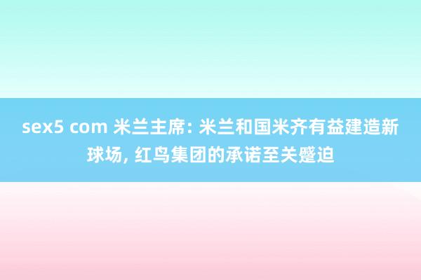 sex5 com 米兰主席: 米兰和国米齐有益建造新球场， 红鸟集团的承诺至关蹙迫