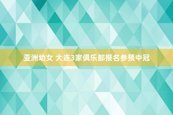 亚洲幼女 大连3家俱乐部报名参预中冠
