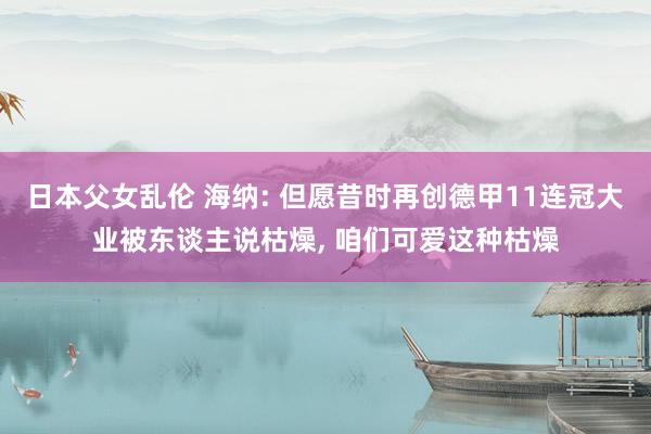 日本父女乱伦 海纳: 但愿昔时再创德甲11连冠大业被东谈主说枯燥， 咱们可爱这种枯燥