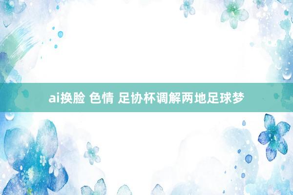 ai换脸 色情 足协杯调解两地足球梦