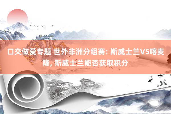 口交做爱专题 世外非洲分组赛: 斯威士兰VS喀麦隆， 斯威士兰能否获取积分
