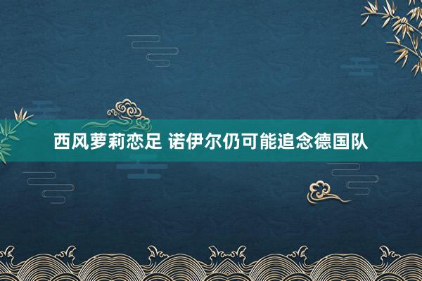 西风萝莉恋足 诺伊尔仍可能追念德国队