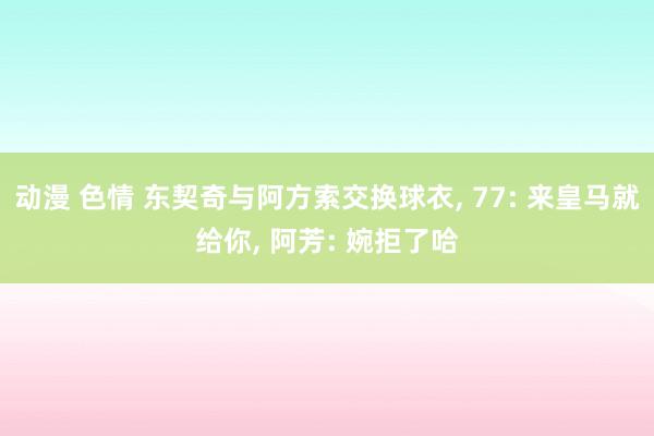 动漫 色情 东契奇与阿方索交换球衣， 77: 来皇马就给你， 阿芳: 婉拒了哈