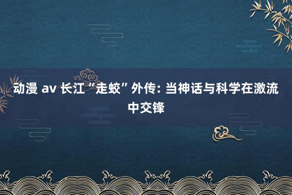 动漫 av 长江“走蛟”外传: 当神话与科学在激流中交锋