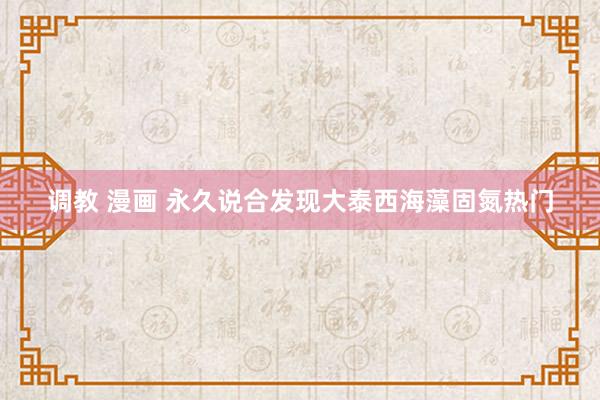 调教 漫画 永久说合发现大泰西海藻固氮热门