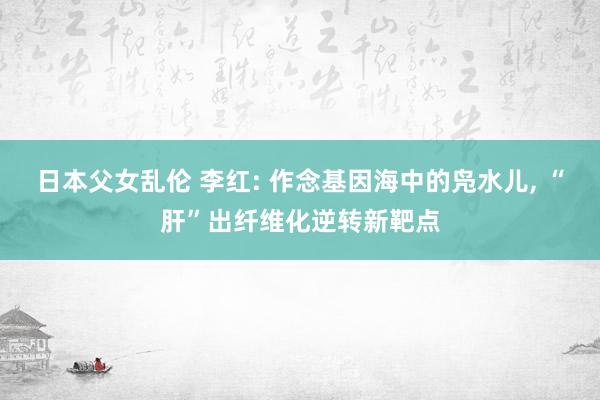 日本父女乱伦 李红: 作念基因海中的凫水儿， “肝”出纤维化逆转新靶点