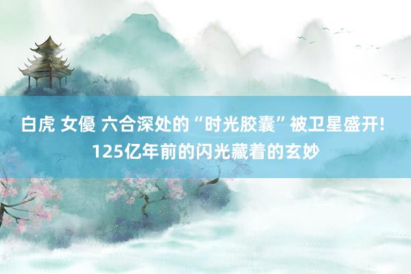 白虎 女優 六合深处的“时光胶囊”被卫星盛开! 125亿年前的闪光藏着的玄妙