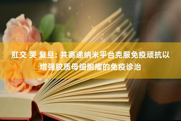 肛交 哭 复旦: 共寄递纳米平台克服免疫顽抗以增强胶质母细胞瘤的免疫诊治