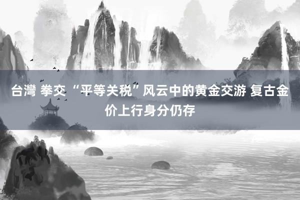 台灣 拳交 “平等关税”风云中的黄金交游 复古金价上行身分仍存