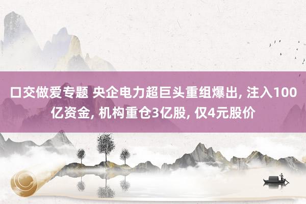 口交做爱专题 央企电力超巨头重组爆出， 注入100亿资金， 机构重仓3亿股， 仅4元股价
