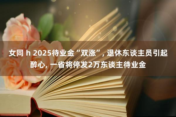 女同 h 2025待业金“双涨”， 退休东谈主员引起醉心， 一省将停发2万东谈主待业金