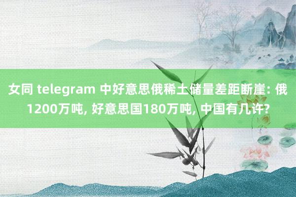 女同 telegram 中好意思俄稀土储量差距断崖: 俄1200万吨， 好意思国180万吨， 中国有几许?