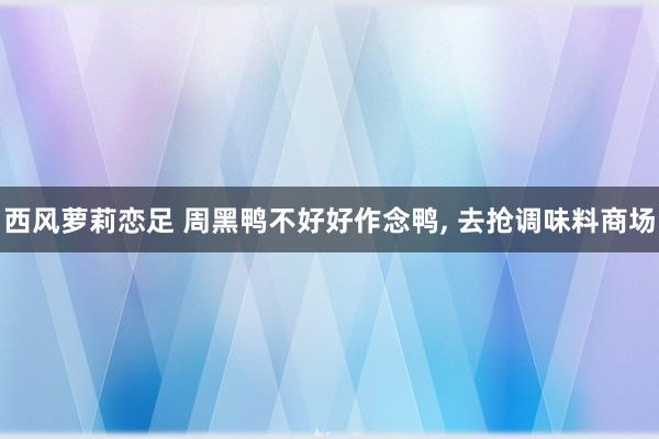 西风萝莉恋足 周黑鸭不好好作念鸭， 去抢调味料商场