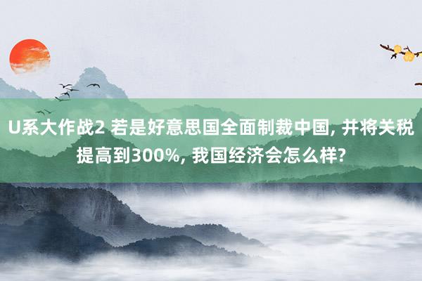 U系大作战2 若是好意思国全面制裁中国， 并将关税提高到300%， 我国经济会怎么样?