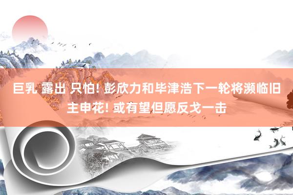 巨乳 露出 只怕! 彭欣力和毕津浩下一轮将濒临旧主申花! 或有望但愿反戈一击