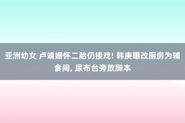 亚洲幼女 卢靖姗怀二胎仍接戏! 韩庚曝改厨房为辅食间， 尿布台旁放脚本