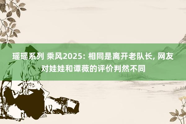 瑶瑶系列 乘风2025: 相同是离开老队长， 网友对娃娃和谭薇的评价判然不同