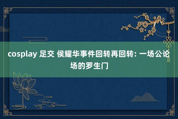 cosplay 足交 侯耀华事件回转再回转: 一场公论场的罗生门