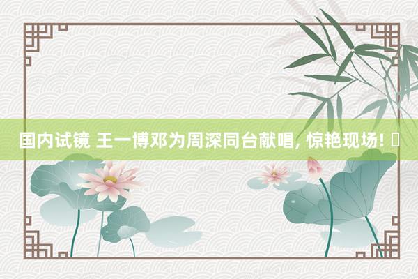 国内试镜 王一博邓为周深同台献唱， 惊艳现场! ✨