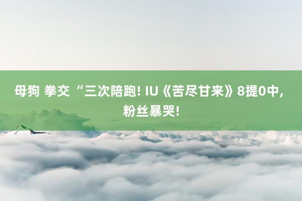 母狗 拳交 “三次陪跑! IU《苦尽甘来》8提0中， 粉丝暴哭!