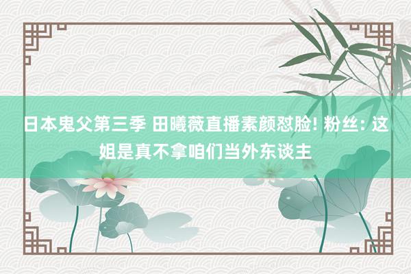 日本鬼父第三季 田曦薇直播素颜怼脸! 粉丝: 这姐是真不拿咱们当外东谈主