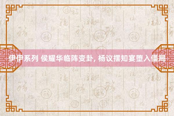 伊伊系列 侯耀华临阵变卦， 杨议摆知宴堕入僵局