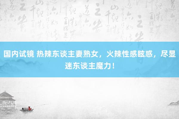 国内试镜 热辣东谈主妻熟女，火辣性感眩惑，尽显迷东谈主魔力！
