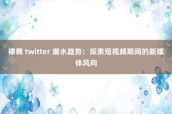 裸舞 twitter 潮水趋势：探索短视频期间的新媒体风向