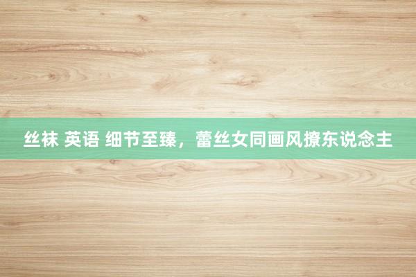 丝袜 英语 细节至臻，蕾丝女同画风撩东说念主