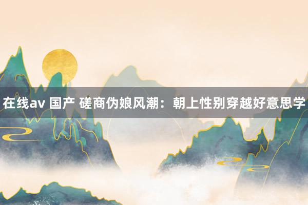 在线av 国产 磋商伪娘风潮：朝上性别穿越好意思学