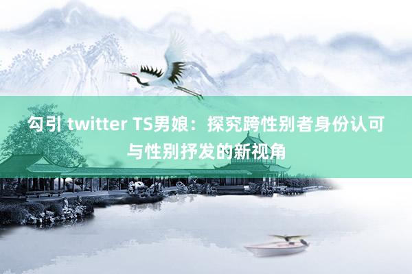 勾引 twitter TS男娘：探究跨性别者身份认可与性别抒发的新视角