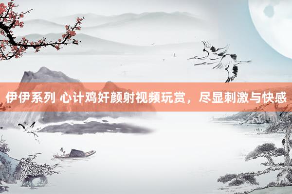 伊伊系列 心计鸡奸颜射视频玩赏，尽显刺激与快感