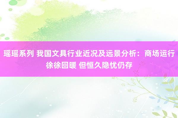 瑶瑶系列 我国文具行业近况及远景分析：商场运行徐徐回暖 但恒久隐忧仍存