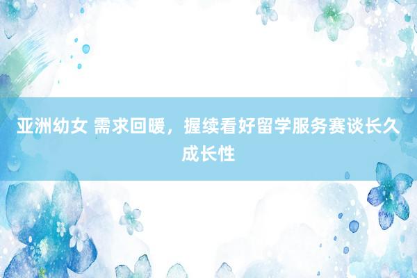 亚洲幼女 需求回暖，握续看好留学服务赛谈长久成长性