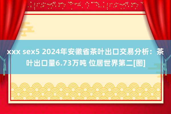 xxx sex5 2024年安徽省茶叶出口交易分析：茶叶出口量6.73万吨 位居世界第二[图]