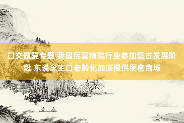 口交做爱专题 我国民营病院行业参加复古发展阶段 东说念主口老龄化加深提供稠密商场