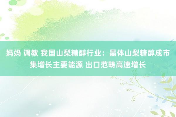妈妈 调教 我国山梨糖醇行业：晶体山梨糖醇成市集增长主要能源 出口范畴高速增长