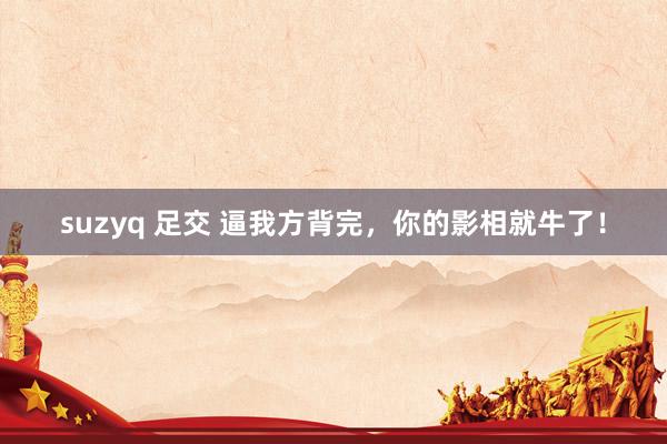 suzyq 足交 逼我方背完，你的影相就牛了！