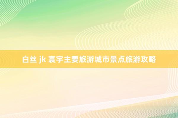 白丝 jk 寰宇主要旅游城市景点旅游攻略