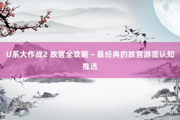 U系大作战2 故宫全攻略～最经典的故宫游览认知推选