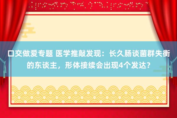 口交做爱专题 医学推敲发现：长久肠谈菌群失衡的东谈主，形体接续会出现4个发达？