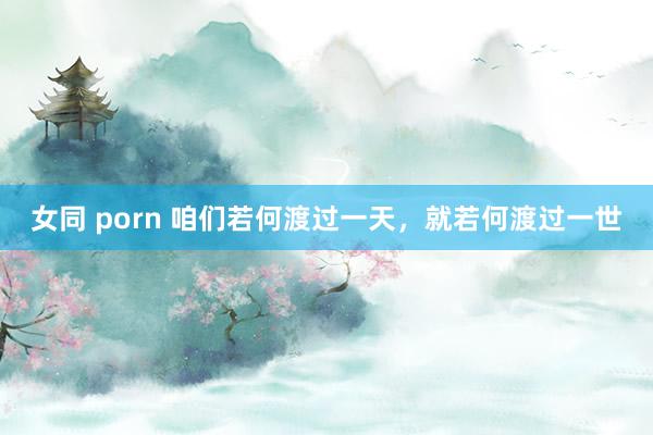 女同 porn 咱们若何渡过一天，就若何渡过一世