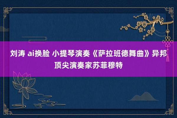 刘涛 ai换脸 小提琴演奏《萨拉班德舞曲》异邦顶尖演奏家苏菲穆特
