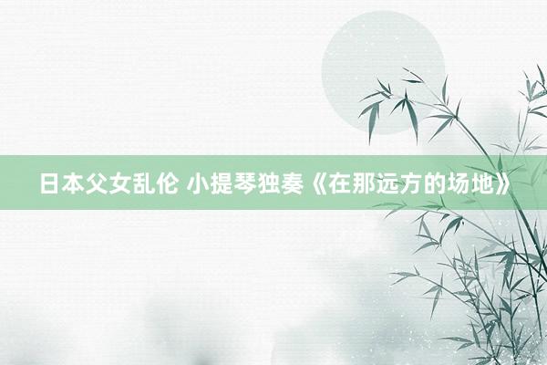 日本父女乱伦 小提琴独奏《在那远方的场地》
