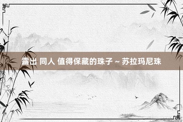 露出 同人 值得保藏的珠子 ~ 苏拉玛尼珠
